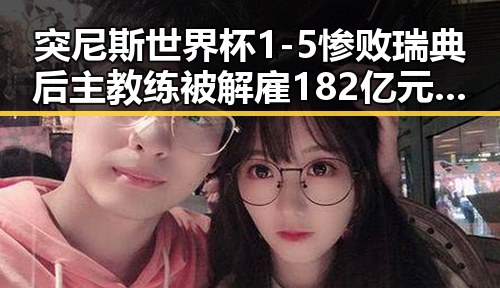 突尼斯世界杯1-5惨败瑞典后主教练被解雇 182亿元必胜客交易引发关注