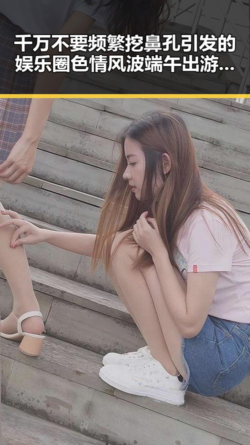 千万不要频繁挖鼻孔引发的娱乐圈色情风波端午出游注意有人被AI忽悠白花了1000块