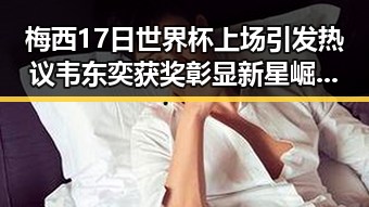 梅西17日世界杯上场引发热议 韦东奕获奖彰显新星崛起的反差魅力